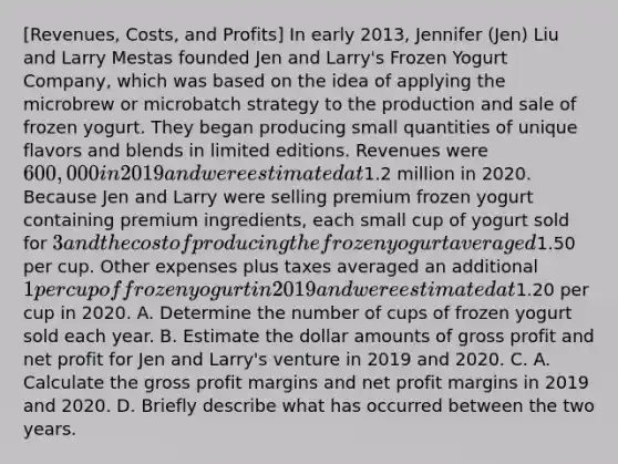 [Revenues, Costs, and Profits] In early 2013, Jennifer (Jen) Liu and Larry Mestas founded Jen and Larry's Frozen Yogurt Company, which was based on the idea of applying the microbrew or microbatch strategy to the production and sale of frozen yogurt. They began producing small quantities of unique flavors and blends in limited editions. Revenues were 600,000 in 2019 and were estimated at1.2 million in 2020. Because Jen and Larry were selling premium frozen yogurt containing premium ingredients, each small cup of yogurt sold for 3 and the cost of producing the frozen yogurt averaged1.50 per cup. Other expenses plus taxes averaged an additional 1 per cup of frozen yogurt in 2019 and were estimated at1.20 per cup in 2020. A. Determine the number of cups of frozen yogurt sold each year. B. Estimate the dollar amounts of gross profit and net profit for Jen and Larry's venture in 2019 and 2020. C. A. Calculate the gross profit margins and net profit margins in 2019 and 2020. D. Briefly describe what has occurred between the two years.