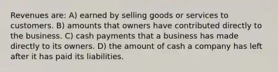 Revenues are: A) earned by selling goods or services to customers. B) amounts that owners have contributed directly to the business. C) cash payments that a business has made directly to its owners. D) the amount of cash a company has left after it has paid its liabilities.