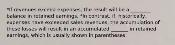 *If revenues exceed expenses, the result will be a ________ balance in retained earnings. *In contrast, if, historically, expenses have exceeded sales revenues, the accumulation of these losses will result in an accumulated _______ in retained earnings, which is usually shown in parentheses.