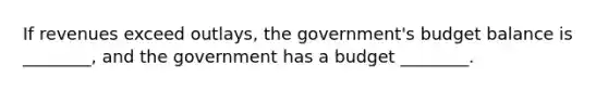 If revenues exceed outlays, the government's budget balance is ________, and the government has a budget ________.