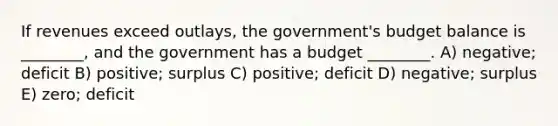 If revenues exceed outlays, the government's budget balance is ________, and the government has a budget ________. A) negative; deficit B) positive; surplus C) positive; deficit D) negative; surplus E) zero; deficit