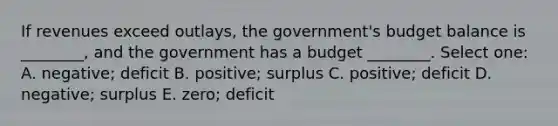 If revenues exceed outlays, the government's budget balance is ________, and the government has a budget ________. Select one: A. negative; deficit B. positive; surplus C. positive; deficit D. negative; surplus E. zero; deficit