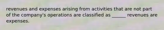 revenues and expenses arising from activities that are not part of the company's operations are classified as ______ revenues are expenses.