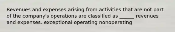 Revenues and expenses arising from activities that are not part of the company's operations are classified as ______ revenues and expenses. exceptional operating nonoperating