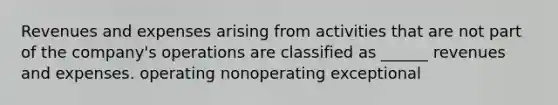 Revenues and expenses arising from activities that are not part of the company's operations are classified as ______ revenues and expenses. operating nonoperating exceptional