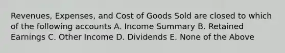 Revenues, Expenses, and Cost of Goods Sold are closed to which of the following accounts A. Income Summary B. <a href='https://www.questionai.com/knowledge/k1NTs3SUDy-retained-earnings' class='anchor-knowledge'>retained earnings</a> C. Other Income D. Dividends E. None of the Above