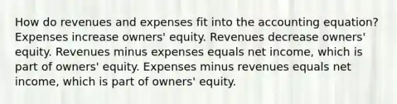 How do revenues and expenses fit into the accounting equation? Expenses increase owners' equity. Revenues decrease owners' equity. Revenues minus expenses equals net income, which is part of owners' equity. Expenses minus revenues equals net income, which is part of owners' equity.