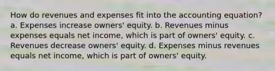 How do revenues and expenses fit into the accounting equation? a. Expenses increase owners' equity. b. Revenues minus expenses equals net income, which is part of owners' equity. c. Revenues decrease owners' equity. d. Expenses minus revenues equals net income, which is part of owners' equity.