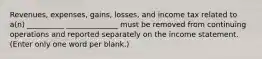 Revenues, expenses, gains, losses, and income tax related to a(n) __________ ______________ must be removed from continuing operations and reported separately on the income statement. (Enter only one word per blank.)