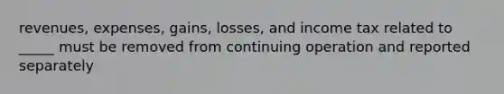 revenues, expenses, gains, losses, and income tax related to _____ must be removed from continuing operation and reported separately