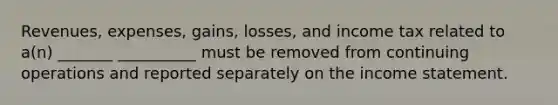 Revenues, expenses, gains, losses, and income tax related to a(n) _______ __________ must be removed from continuing operations and reported separately on the income statement.