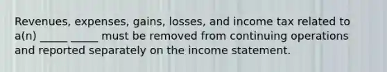 Revenues, expenses, gains, losses, and income tax related to a(n) _____ _____ must be removed from continuing operations and reported separately on the income statement.