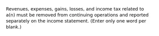 Revenues, expenses, gains, losses, and income tax related to a(n) must be removed from continuing operations and reported separately on the income statement. (Enter only one word per blank.)