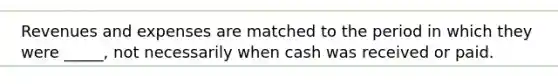 Revenues and expenses are matched to the period in which they were _____, not necessarily when cash was received or paid.