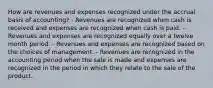 How are revenues and expenses recognized under the accrual basis of accounting? - Revenues are recognized when cash is received and expenses are recognized when cash is paid. - Revenues and expenses are recognized equally over a twelve month period. - Revenues and expenses are recognized based on the choices of management. - Revenues are recognized in the accounting period when the sale is made and expenses are recognized in the period in which they relate to the sale of the product.