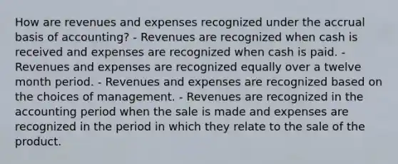 How are revenues and expenses recognized under the accrual basis of accounting? - Revenues are recognized when cash is received and expenses are recognized when cash is paid. - Revenues and expenses are recognized equally over a twelve month period. - Revenues and expenses are recognized based on the choices of management. - Revenues are recognized in the accounting period when the sale is made and expenses are recognized in the period in which they relate to the sale of the product.