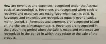 How are revenues and expenses recognized under the Accrual basis of accounting? a. Revenues are recognized when cash is received and expenses are recognized when cash is paid. b. Revenues and expenses are recognized equally over a twelve month period. c. Revenues and expenses are recognized based on the choices of management. d. Revenues are recognized in the accounting period when the sale is made and expenses are recognized in the period in which they relate to the sale of the product.