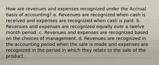 How are revenues and expenses recognized under the Accrual basis of accounting? a. Revenues are recognized when cash is received and expenses are recognized when cash is paid. b. Revenues and expenses are recognized equally over a twelve month period. c. Revenues and expenses are recognized based on the choices of management. d. Revenues are recognized in the accounting period when the sale is made and expenses are recognized in the period in which they relate to the sale of the product.