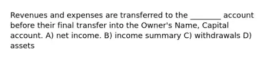 Revenues and expenses are transferred to the ________ account before their final transfer into the Owner's Name, Capital account. A) net income. B) income summary C) withdrawals D) assets