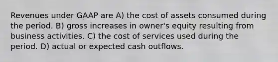 Revenues under GAAP are A) the cost of assets consumed during the period. B) gross increases in owner's equity resulting from business activities. C) the cost of services used during the period. D) actual or expected cash outflows.