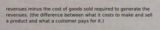 revenues minus the cost of goods sold required to generate the revenues. (the difference between what it costs to make and sell a product and what a customer pays for it.)