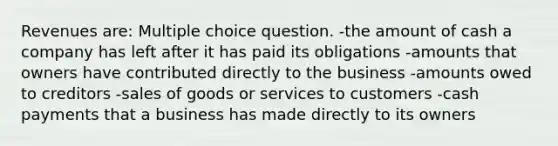 Revenues are: Multiple choice question. -the amount of cash a company has left after it has paid its obligations -amounts that owners have contributed directly to the business -amounts owed to creditors -sales of goods or services to customers -cash payments that a business has made directly to its owners