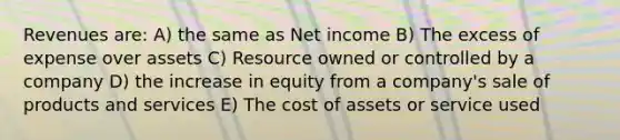 Revenues are: A) the same as Net income B) The excess of expense over assets C) Resource owned or controlled by a company D) the increase in equity from a company's sale of products and services E) The cost of assets or service used