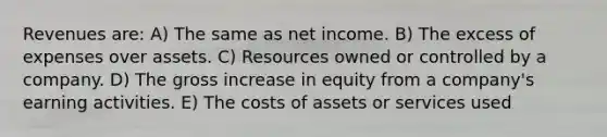 Revenues are: A) The same as net income. B) The excess of expenses over assets. C) Resources owned or controlled by a company. D) The gross increase in equity from a company's earning activities. E) The costs of assets or services used