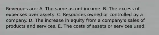 Revenues are: A. The same as net income. B. The excess of expenses over assets. C. Resources owned or controlled by a company. D. The increase in equity from a company's sales of products and services. E. The costs of assets or services used.