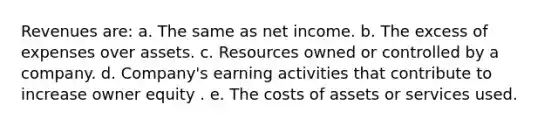 Revenues are: a. The same as net income. b. The excess of expenses over assets. c. Resources owned or controlled by a company. d. Company's earning activities that contribute to increase owner equity . e. The costs of assets or services used.