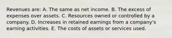 Revenues are: A. The same as net income. B. The excess of expenses over assets. C. Resources owned or controlled by a company. D. Increases in retained earnings from a company's earning activities. E. The costs of assets or services used.