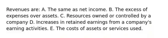 Revenues are: A. The same as net income. B. The excess of expenses over assets. C. Resources owned or controlled by a company D. Increases in retained earnings from a company's earning activities. E. The costs of assets or services used.