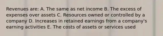 Revenues are: A. The same as net income B. The excess of expenses over assets C. Resources owned or controlled by a company D. Increases in retained earnings from a company's earning activities E. The costs of assets or services used