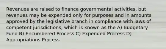 Revenues are raised to finance governmental activities, but revenues may be expended only for purposes and in amounts approved by the legislative branch in compliance with laws of competent jurisdictions, which is known as the A) Budgetary Fund B) Encumbered Process C) Expended Process D) Appropriations Process