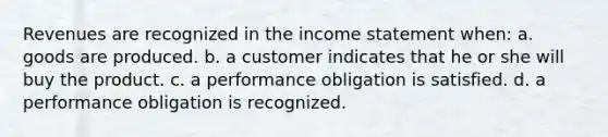 Revenues are recognized in the income statement when: a. goods are produced. b. a customer indicates that he or she will buy the product. c. a performance obligation is satisfied. d. a performance obligation is recognized.