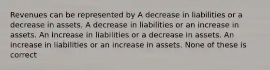 Revenues can be represented by A decrease in liabilities or a decrease in assets. A decrease in liabilities or an increase in assets. An increase in liabilities or a decrease in assets. An increase in liabilities or an increase in assets. None of these is correct