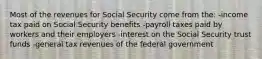 Most of the revenues for Social Security come from the: -income tax paid on Social Security benefits -payroll taxes paid by workers and their employers -interest on the Social Security trust funds -general tax revenues of the federal government