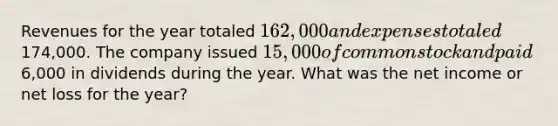 Revenues for the year totaled 162,000 and expenses totaled174,000. The company issued 15,000 of common stock and paid6,000 in dividends during the year. What was the net income or net loss for the year?