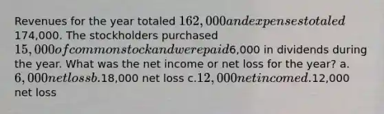 Revenues for the year totaled 162,000 and expenses totaled174,000. The stockholders purchased 15,000 of common stock and were paid6,000 in dividends during the year. What was the net income or net loss for the year? a.6,000 net loss b.18,000 net loss c.12,000 net income d.12,000 net loss