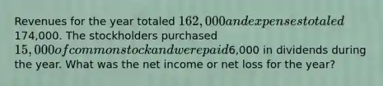 Revenues for the year totaled 162,000 and expenses totaled174,000. The stockholders purchased 15,000 of common stock and were paid6,000 in dividends during the year. What was the net income or net loss for the year?