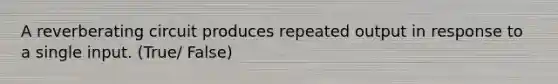 A reverberating circuit produces repeated output in response to a single input. (True/ False)