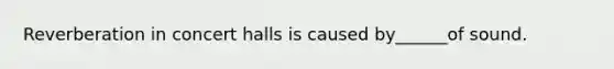 Reverberation in concert halls is caused by______of sound.