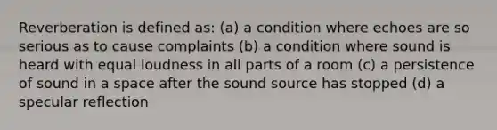 Reverberation is defined as: (a) a condition where echoes are so serious as to cause complaints (b) a condition where sound is heard with equal loudness in all parts of a room (c) a persistence of sound in a space after the sound source has stopped (d) a specular reflection