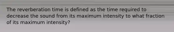 The reverberation time is defined as the time required to decrease the sound from its maximum intensity to what fraction of its maximum intensity?