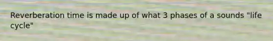 Reverberation time is made up of what 3 phases of a sounds "life cycle"