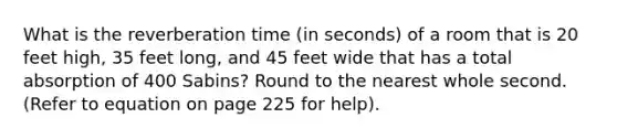 What is the reverberation time (in seconds) of a room that is 20 feet high, 35 feet long, and 45 feet wide that has a total absorption of 400 Sabins? Round to the nearest whole second. (Refer to equation on page 225 for help).