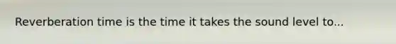 Reverberation time is the time it takes the sound level to...
