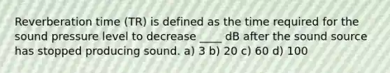 Reverberation time (TR) is defined as the time required for the sound pressure level to decrease ____ dB after the sound source has stopped producing sound. a) 3 b) 20 c) 60 d) 100