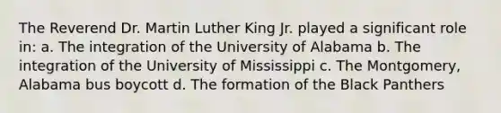 The Reverend Dr. Martin Luther King Jr. played a significant role in: a. The integration of the University of Alabama b. The integration of the University of Mississippi c. The Montgomery, Alabama bus boycott d. The formation of the Black Panthers