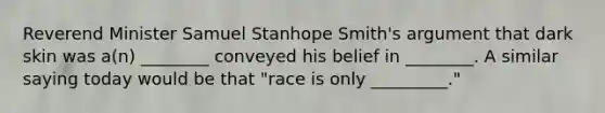 Reverend Minister Samuel Stanhope Smith's argument that dark skin was a(n) ________ conveyed his belief in ________. A similar saying today would be that "race is only _________."